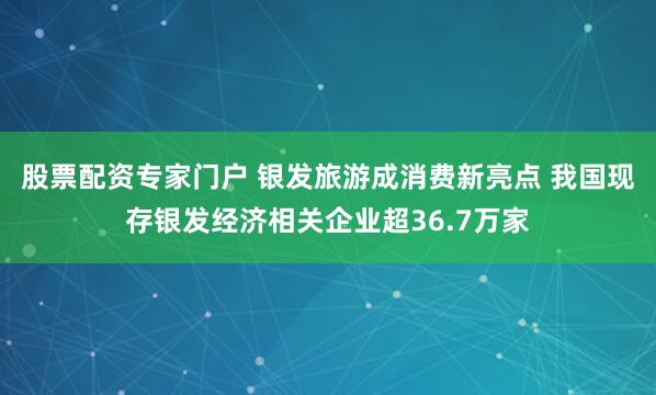 股票配资专家门户 银发旅游成消费新亮点 我国现存银发经济相关企业超36.7万家