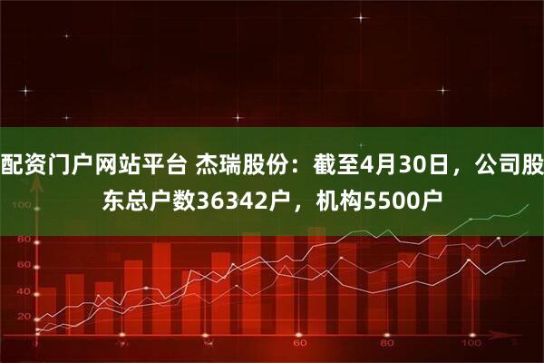 配资门户网站平台 杰瑞股份：截至4月30日，公司股东总户数36342户，机构5500户