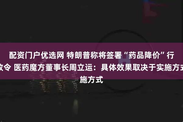 配资门户优选网 特朗普称将签署“药品降价”行政令 医药魔方董事长周立运：具体效果取决于实施方式