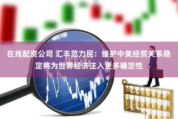 在线配资公司 汇丰范力民：维护中美经贸关系稳定将为世界经济注入更多确定性