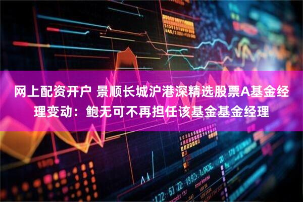 网上配资开户 景顺长城沪港深精选股票A基金经理变动：鲍无可不再担任该基金基金经理