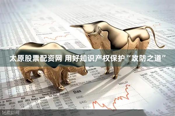 太原股票配资网 用好知识产权保护“攻防之道”
