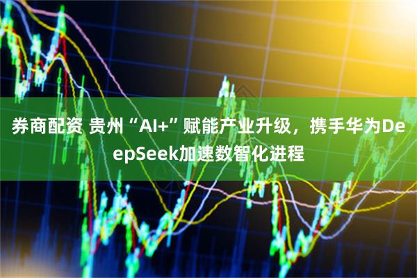 券商配资 贵州“AI+”赋能产业升级，携手华为DeepSeek加速数智化进程