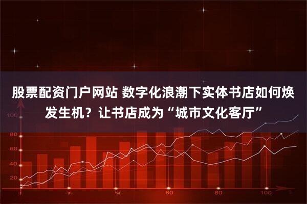 股票配资门户网站 数字化浪潮下实体书店如何焕发生机？让书店成为“城市文化客厅”
