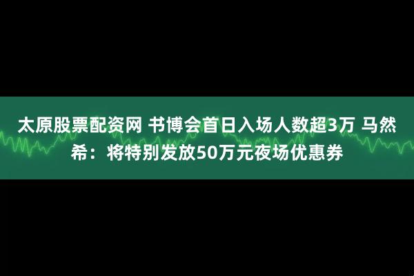太原股票配资网 书博会首日入场人数超3万 马然希：将特别发放50万元夜场优惠券