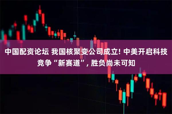 中国配资论坛 我国核聚变公司成立! 中美开启科技竞争“新赛道”, 胜负尚未可知