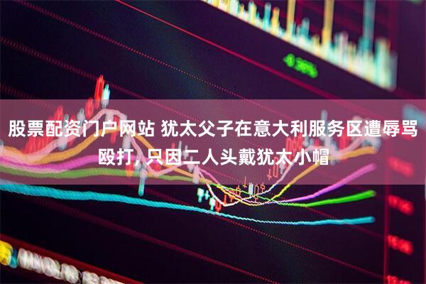 股票配资门户网站 犹太父子在意大利服务区遭辱骂殴打, 只因二人头戴犹太小帽