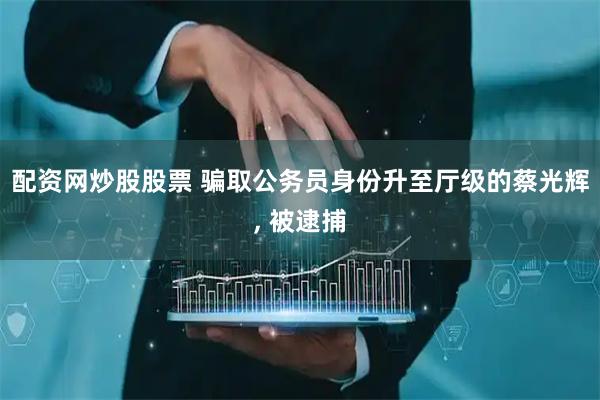 配资网炒股股票 骗取公务员身份升至厅级的蔡光辉, 被逮捕