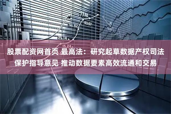 股票配资网首页 最高法：研究起草数据产权司法保护指导意见 推动数据要素高效流通和交易