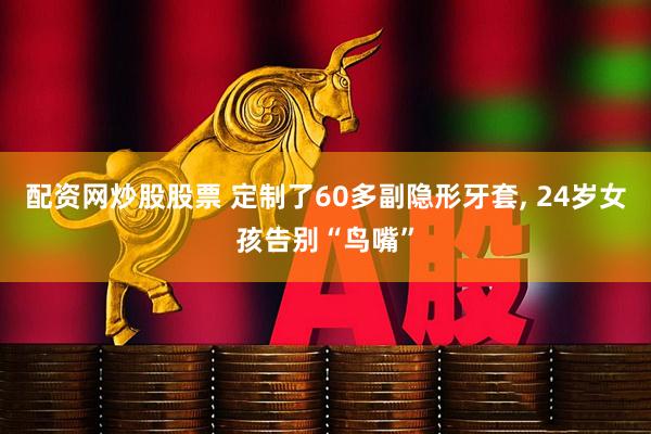 配资网炒股股票 定制了60多副隐形牙套, 24岁女孩告别“鸟嘴”