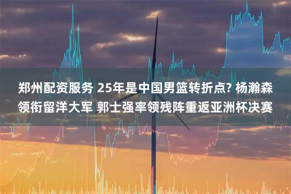 郑州配资服务 25年是中国男篮转折点? 杨瀚森领衔留洋大军 郭士强率领残阵重返亚洲杯决赛