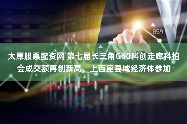 太原股票配资网 第七届长三角G60科创走廊科拍会成交额再创新高，上百座县域经济体参加