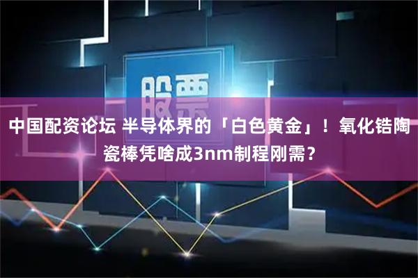 中国配资论坛 半导体界的「白色黄金」！氧化锆陶瓷棒凭啥成3nm制程刚需？