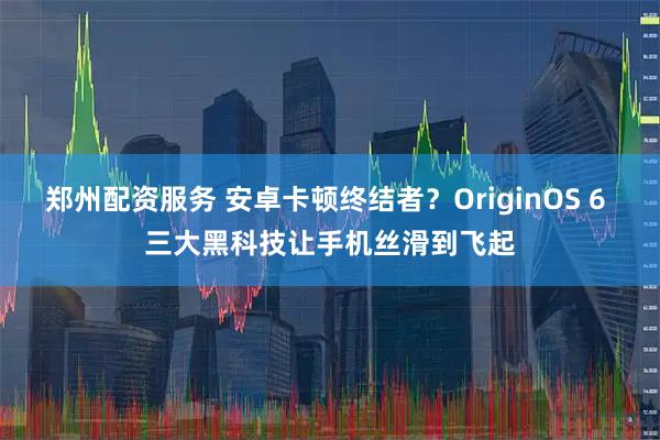 郑州配资服务 安卓卡顿终结者？OriginOS 6 三大黑科技让手机丝滑到飞起