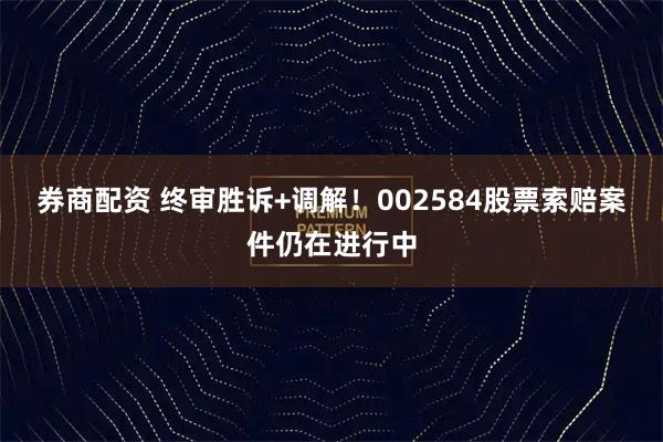 券商配资 终审胜诉+调解!002584股票索赔案件仍在进行中