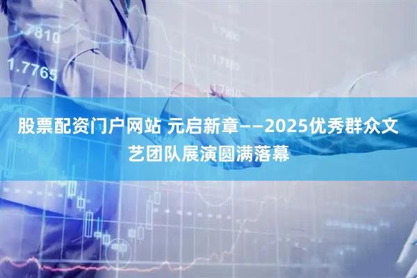 股票配资门户网站 元启新章——2025优秀群众文艺团队展演圆满落幕