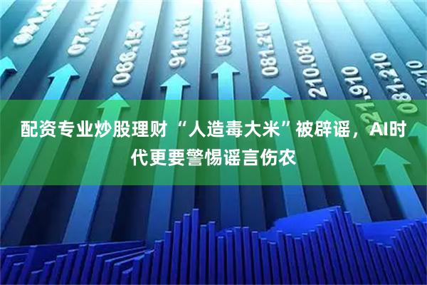 配资专业炒股理财 “人造毒大米”被辟谣，AI时代更要警惕谣言伤农
