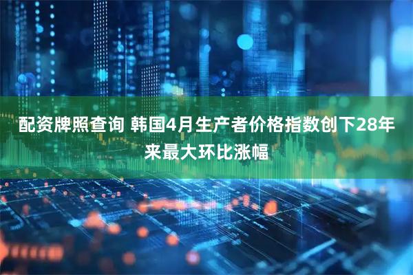 配资牌照查询 韩国4月生产者价格指数创下28年来最大环比涨幅