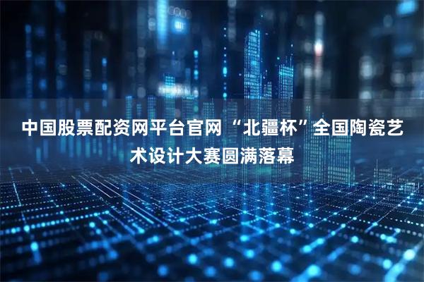 中国股票配资网平台官网 “北疆杯”全国陶瓷艺术设计大赛圆满落幕