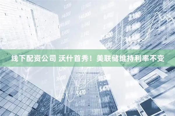 线下配资公司 沃什首秀！美联储维持利率不变