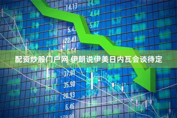 配资炒股门户网 伊朗说伊美日内瓦会谈待定