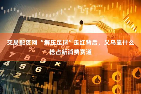 交易配资网 “解压足球”走红背后，义乌靠什么抢占新消费赛道