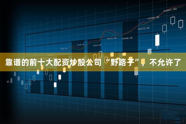 靠谱的前十大配资炒股公司 “野路子”，不允许了