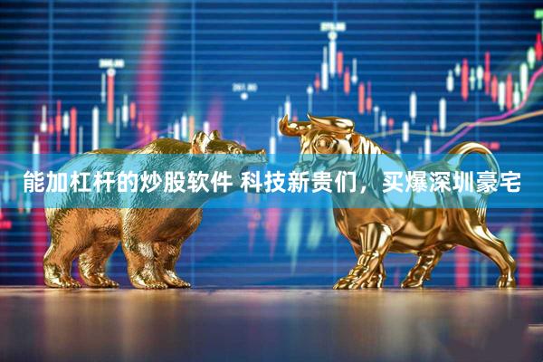 能加杠杆的炒股软件 科技新贵们，买爆深圳豪宅