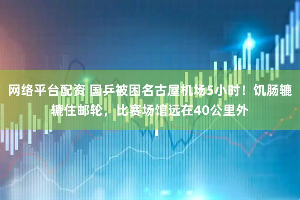 网络平台配资 国乒被困名古屋机场5小时！饥肠辘辘住邮轮，比赛场馆远在40公里外