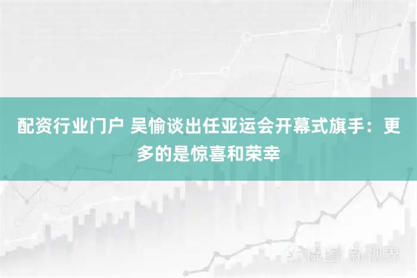 配资行业门户 吴愉谈出任亚运会开幕式旗手：更多的是惊喜和荣幸